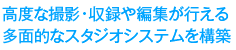 高度な撮影・収録や編集が行える多面的なスタジオシステムを構築