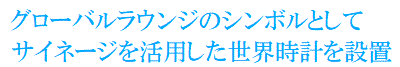 グローバルラウンジのシンボルとして
サイネージを活用した世界時計を設置
