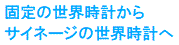 固定の世界時計から
サイネージの世界時計へ