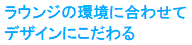 ラウンジの環境に合わせて
デザインにこだわる