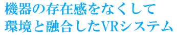 機器の存在感をなくして環境と融合したVRシステムを実現