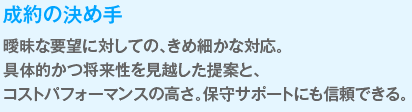 成約の決め手
                  曖昧な要望に対しての、きめ細かな対応。
                  具体的かつ将来性を見越した提案と、コストパフォーマンスの高さ。
                  保守サポートにも信頼できる。