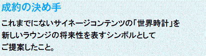 成約の決め手
　これまでにないサイネージコンテンツの「世界時計」を
新しいラウンジの将来性を表すシンボルとして
ご提案したこと。
