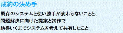 成約の決め手
　既存のシステムと使い勝手が変わらないことと、問題解決に向けた提案と試作で納得いくまでシステムを考えて共有したこと