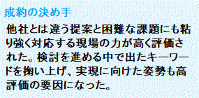 成約の決め手
　他社とは違う提案と困難な課題にも粘り強く対応する現場の力が高く評価された。検討を進める中で出たキーワードを掬い上げ、実現に向けた姿勢も高評価の要因になった。