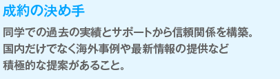 成約の決め手
                  同学での過去の実績とサポートから信頼関係を構築。
                  国内だけでなく海外事例や最新情報の提供など
                  積極的な提案があること。