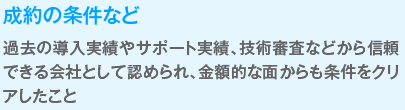 成約の条件など
                  過去の導入実績やサポート実績、技術審査などから信頼できる会社として認められ、金額的な面からも条件をクリアしたこと