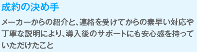 成約の決めて
                  メーカーからの紹介と、連絡を受けてからの素早い対応や丁寧な説明により、導入後のサポートにも安心感を持っていただけたこと