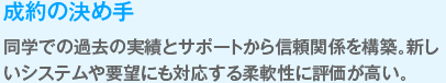 成約の決めて
　同学での過去の実績とサポートから信頼関係を構築。新しいシステムや要望にも対応する柔軟性に評価が高い。