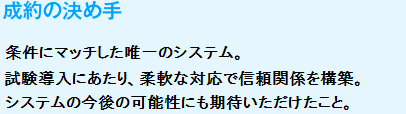 成約の決め手
　条件にマッチした唯一のシステム。試験導入にあたり、柔軟な対応で信頼関係を構築。システムの今後の可能性にも期待いただけたこと。