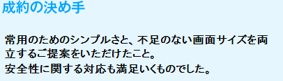 成約の決め手
　常用のためのシンプルさと、不足のない画面サイズを両立するご提案をいただけたこと。安全性に関する対応も満足いくものでした。