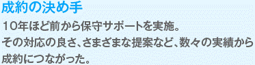 10年ほど前から保守サポートを実施。
その対応の良さ、さまざまな提案など、数々の実績から
成約につながった。