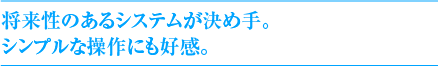 将来性のあるシステムが決め手。シンプルな操作にも好感。