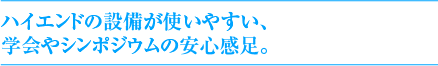 ハイエンドの設備が使いやすい、学会やシンポジウムの安心感足。