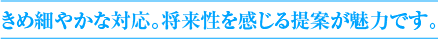 きめ細やかな対応。将来性を感じる提案が魅力です。