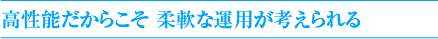 高性能だからこそ 柔軟な運用が考えられる