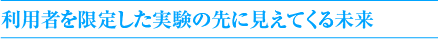 利用者を限定した実験の先に見えてくる未来