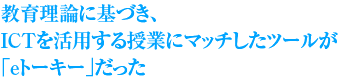 教育理論に基づき、ICTを活用する授業にマッチしたツールが「eトーキー」だった