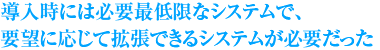 導入時には必要最低限なシステムで、要望に応じて拡張できるシステムが必要だった