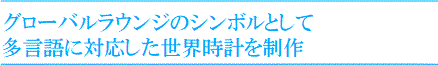 グローバルラウンジのシンボルとして
多言語に対応した世界時計を制作