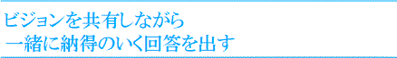 ビジョンを共有しながら
一緒に納得のいく回答を出す