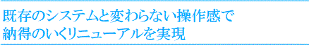 既存のシステムと変わらない操作感で納得のいくリニューアルを実現