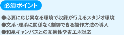 必須ポイント
                  ●必要に応じ異なる環境で収録が行えるスタジオ環境
                  ●文系・理系に関係なく制御できる操作方法の導入
                  ●和泉キャンパスとの互換性や省エネ対応