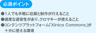 必須ポイント
                  ●１人でも手軽に収録と制作が行えること
                  ●適度な遮音性があり、クロマキーが使えること
                  ●コンテンツプラットフォーム「Xinics Commons」が十分に使える環境