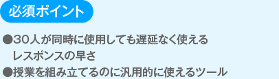 必須ポイント
                  ●３０人が同時に使用しても遅延なく使えるレスポンスの早さ
                  ●授業を組み立てるのに汎用的に使えるツール