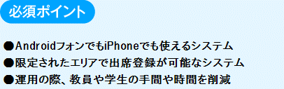 必須ポイント
　●AndroidフォンでもiPhoneでも使えるシステム
　●限定されたエリアで出席登録が可能なシステム
　●運用の際、教員や学生の手間や時間を削減