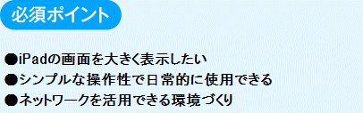 必須ポイント
　●iPadの画面を大きく表示したい
シンプルな操作性で日常的に使用できる
ネットワークを活用できる環境づくり