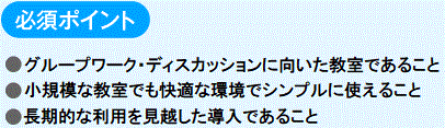 必須ポイント
　●グループワーク・ディスカッションに向いた教室であること
　●小規模な教室でも快適な環境でシンプルに使えること
　●長期的な利用を見越した導入であること