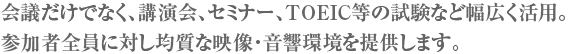 会議だけでなく、講演会、セミナー、TOEIC等の試験など幅広く活用。参加者全員に対し均質な映像・音響環境を提供します。