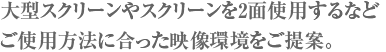 大型スクリーンやスクリーンを2面使用するなどご使用方法に合った映像環境をご提案。