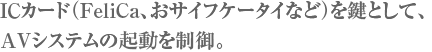 ICカード（FeliCa、おサイフケータイなど）を鍵として、AVシステムの起動を制御。