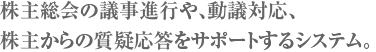 株主総会の議事進行や、動議対応、株主からの質疑応答をサポートするシステム。