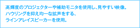 高輝度のプロジェクターや補助モニタを使用し、見やすい映像。ハウリングを抑え均一な拡声をする、ラインアレイスピーカーを使用