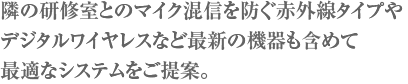 隣の研修室とのマイク混信を防ぐ赤外線タイプやデジタルワイヤレスなど最新の機器も含めて最適なシステムをご提案。