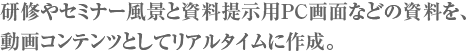 研修やセミナー風景と資料提示用PC画面などの資料を、動画コンテンツとしてリアルタイムに作成。