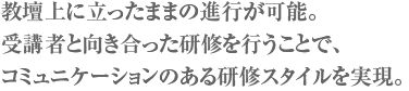 教壇上に立ったままの進行が可能。受講者と向き合った研修を行うことで、コミュニケーションのある研修スタイルを実現。