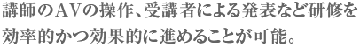 講師のAVの操作、受講者による発表など研修を効率的かつ効果的に進めることが可能。