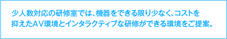 少人数対応の研修室では、機器をできる限り少なく、コストを抑えたAV環境とインタラクティブな研修ができる環境をご提案。