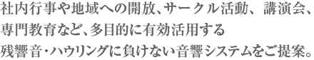 社内行事や地域への開放、サークル活動、講演会、専門教育など、多目的に有効活用する残響音・ハウリングに負けない音響システムをご提案。