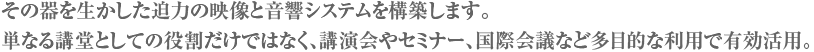 その器を生かした迫力の映像と音響システムを構築します。単なる講堂としての役割だけではなく、講演会やセミナー、国際会議など多目的な利用で有効活用。