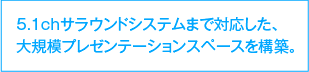 5.1chサラウンドシステムまで対応した、大規模プレゼンテーションスペースを構築。