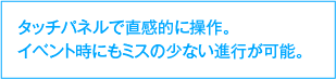 タッチパネルで直感的に操作。イベント時にもミスの少ない進行が可能。