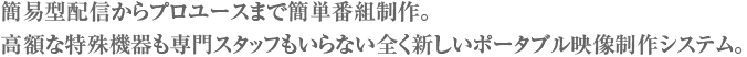 簡易型配信からプロユースまで簡単番組制作。高額な特殊機器も専門スタッフもいらない全く新しいポータブル映像制作システム。