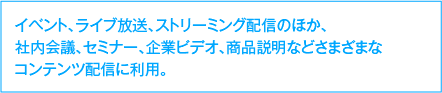 イベント、ライブ放送、ストリーミング配信のほか、社内会議、セミナー、企業ビデオ、商品説明などさまざまなコンテンツ配信に利用。