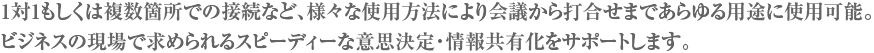 1対1もしくは複数箇所での接続など、様々な使用方法により会議から打合せまであらゆる用途に使用可能。
ビジネスの現場で求められるスピーディーな意思決定・情報共有化をサポートします。