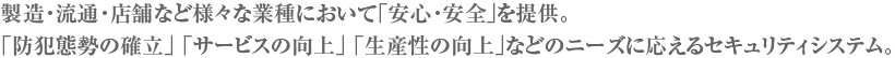 製造・流通・店舗など様々な業種において「安心・安全」を提供。「防犯態勢の確立」 「サービスの向上」 「生産性の向上」などのニーズに応えるセキュリティシステム。